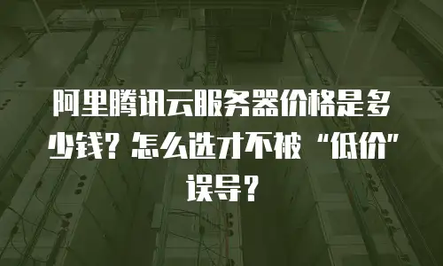 阿里腾讯云服务器价格是多少钱？怎么选才不被“低价”误导？