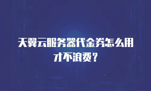 天翼云服务器代金券怎么用才不浪费？