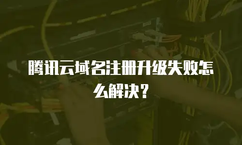 腾讯云域名注册升级失败怎么解决？