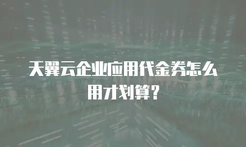 天翼云企业应用代金券怎么用才划算？