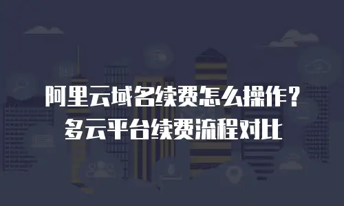 阿里云域名续费怎么操作？多云平台续费流程对比