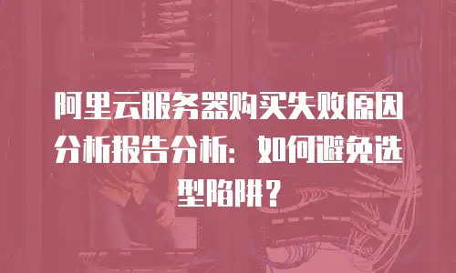 阿里云服务器购买失败原因分析报告分析：如何避免选型陷阱？