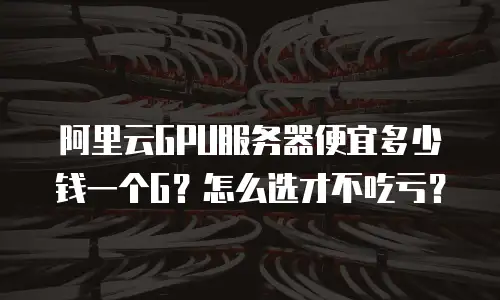 阿里云GPU服务器便宜多少钱一个G？怎么选才不吃亏？