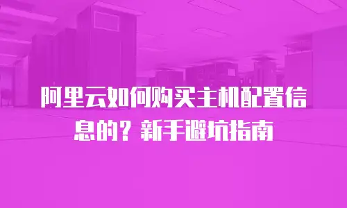 阿里云如何购买主机配置信息的？新手避坑指南