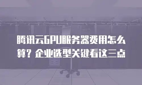 腾讯云GPU服务器费用怎么算？企业选型关键看这三点