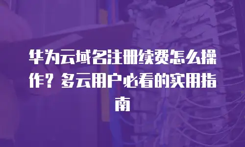 华为云域名注册续费怎么操作？多云用户必看的实用指南