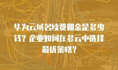 华为云域名续费佣金是多少钱？企业如何在多云中选择最优策略？