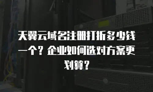 天翼云域名注册打折多少钱一个？企业如何选对方案更划算？