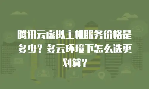 腾讯云虚拟主机服务价格是多少？多云环境下怎么选更划算？