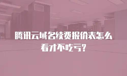 腾讯云域名续费报价表怎么看才不吃亏？