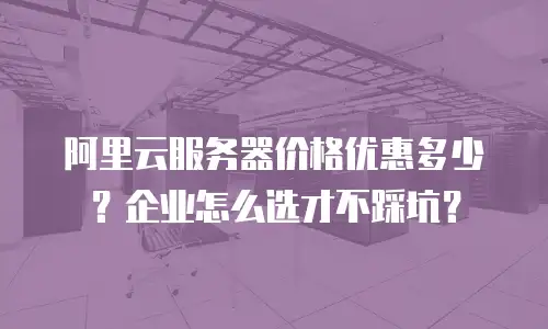 阿里云服务器价格优惠多少？企业怎么选才不踩坑？