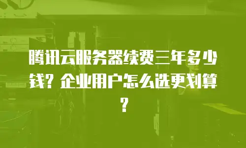 腾讯云服务器续费三年多少钱？企业用户怎么选更划算？