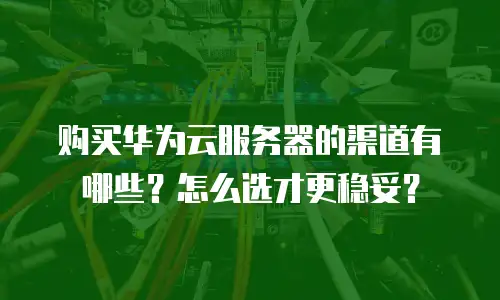 购买华为云服务器的渠道有哪些？怎么选才更稳妥？