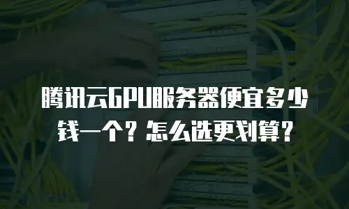 腾讯云GPU服务器便宜多少钱一个？怎么选更划算？