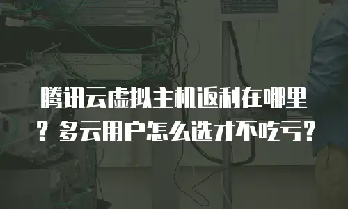 腾讯云虚拟主机返利在哪里？多云用户怎么选才不吃亏？