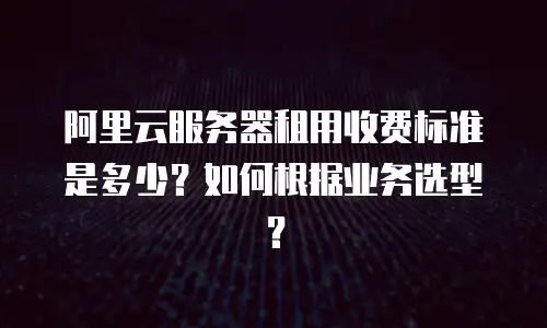 阿里云服务器租用收费标准是多少？如何根据业务选型？