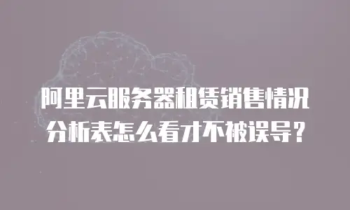 阿里云服务器租赁销售情况分析表怎么看才不被误导？