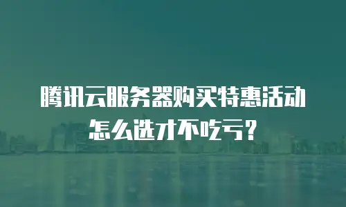 腾讯云服务器购买特惠活动怎么选才不吃亏？