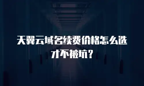 天翼云域名续费价格怎么选才不被坑？