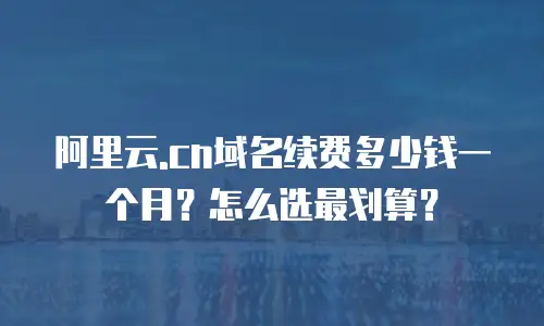 阿里云.cn域名续费多少钱一个月？怎么选最划算？