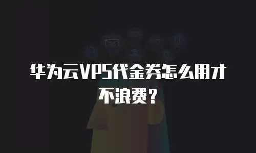 华为云VPS代金券怎么用才不浪费？