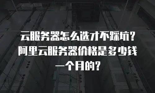云服务器怎么选才不踩坑？阿里云服务器价格是多少钱一个月的？