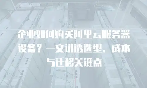 企业如何购买阿里云服务器设备？一文讲透选型、成本与迁移关键点