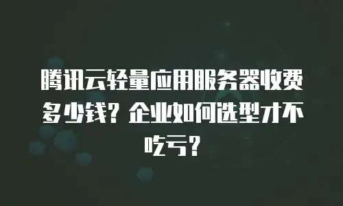 腾讯云轻量应用服务器收费多少钱？企业如何选型才不吃亏？