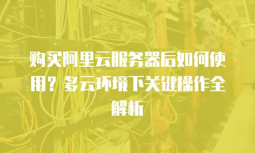 购买阿里云服务器后如何使用？多云环境下关键操作全解析