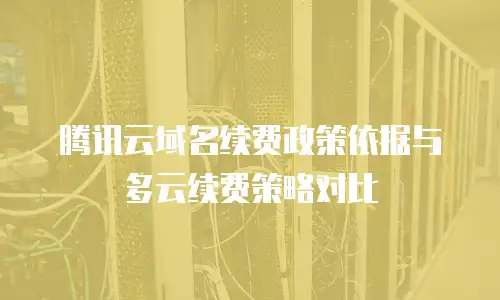 腾讯云域名续费政策依据与多云续费策略对比
