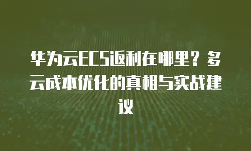华为云ECS返利在哪里？多云成本优化的真相与实战建议