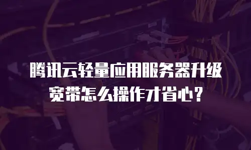 腾讯云轻量应用服务器升级宽带怎么操作才省心？