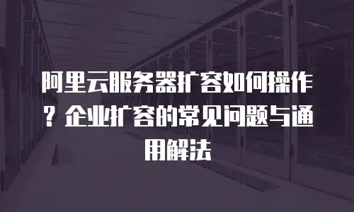 阿里云服务器扩容如何操作？企业扩容的常见问题与通用解法