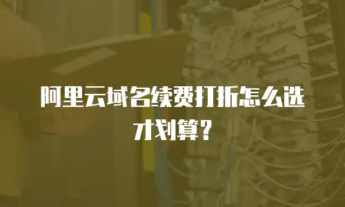 阿里云域名续费打折怎么选才划算？