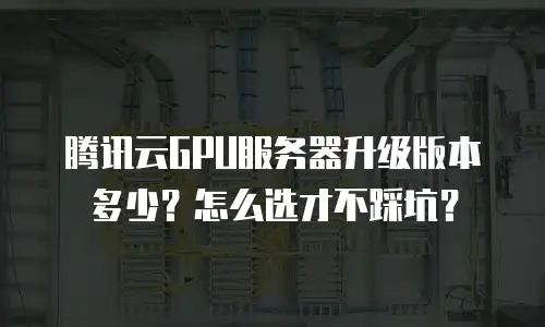 腾讯云GPU服务器升级版本多少？怎么选才不踩坑？