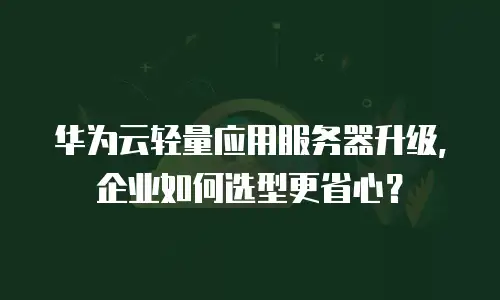 华为云轻量应用服务器升级，企业如何选型更省心？