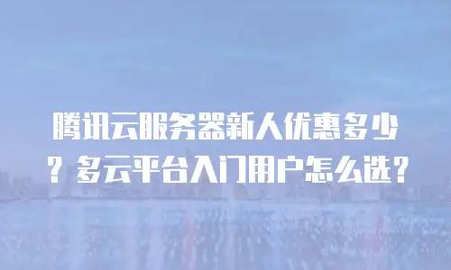 腾讯云服务器新人优惠多少？多云平台入门用户怎么选？