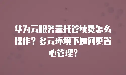华为云服务器托管续费怎么操作？多云环境下如何更省心管理？