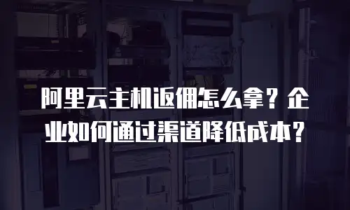阿里云主机返佣怎么拿？企业如何通过渠道降低成本？