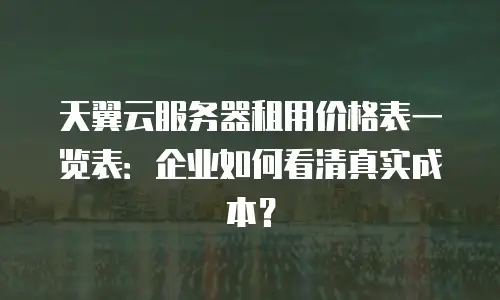 天翼云服务器租用价格表一览表：企业如何看清真实成本？