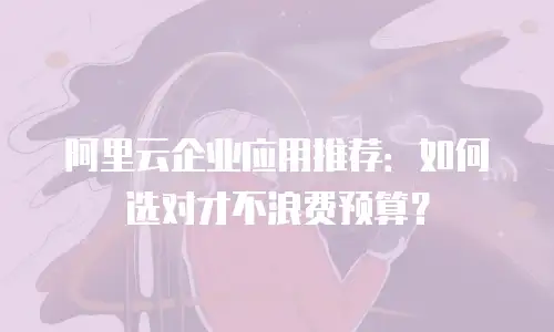 阿里云企业应用推荐：如何选对才不浪费预算？