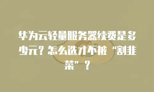 华为云轻量服务器续费是多少元？怎么选才不被“割韭菜”？