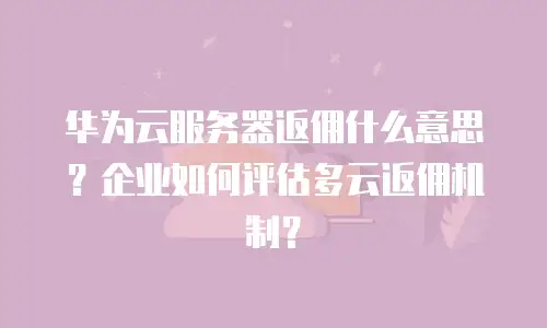 华为云服务器返佣什么意思？企业如何评估多云返佣机制？