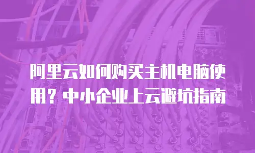 阿里云如何购买主机电脑使用？中小企业上云避坑指南