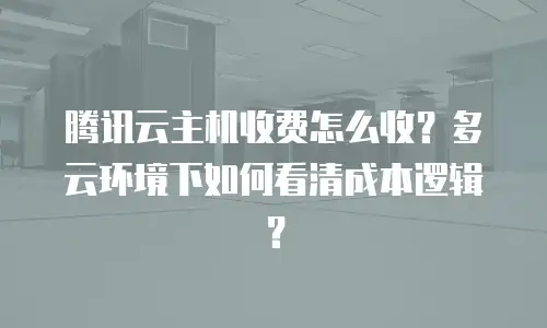 腾讯云主机收费怎么收？多云环境下如何看清成本逻辑？
