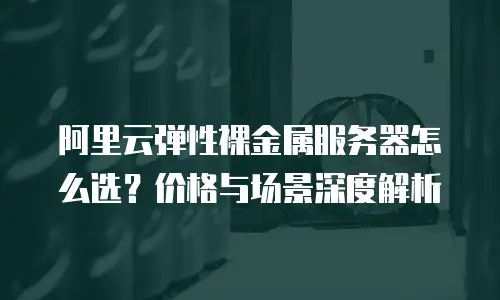 阿里云弹性裸金属服务器怎么选？价格与场景深度解析
