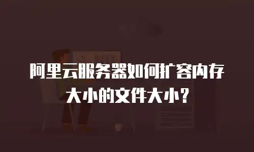 阿里云服务器如何扩容内存大小的文件大小？