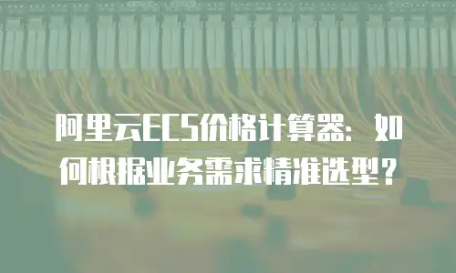 阿里云ECS价格计算器：如何根据业务需求精准选型？