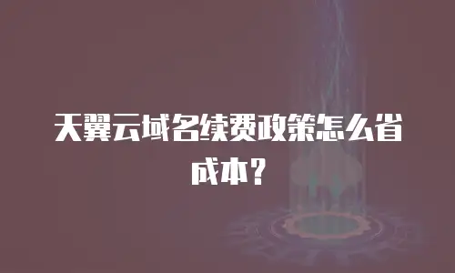 天翼云域名续费政策怎么省成本？