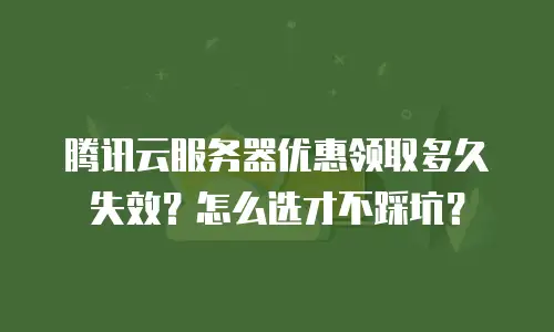 腾讯云服务器优惠领取多久失效？怎么选才不踩坑？